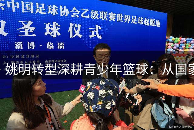 姚明转型深耕青少年篮球：从国家队掌门到基层播种者