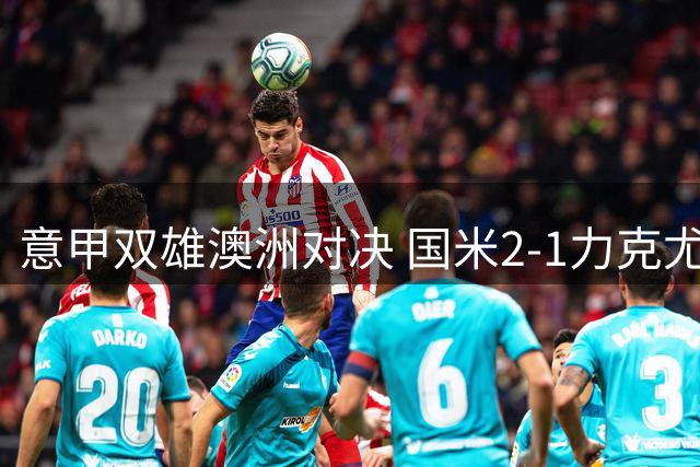 意甲双雄澳洲对决 国米2-1力克尤文延续季前热身强势表现
