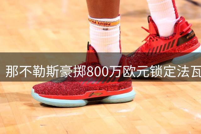 那不勒斯豪掷800万欧元锁定法瓦苏利，50%转售条款成亮点